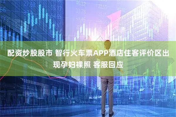 配资炒股股市 智行火车票APP酒店住客评价区出现孕妇裸照 客服回应