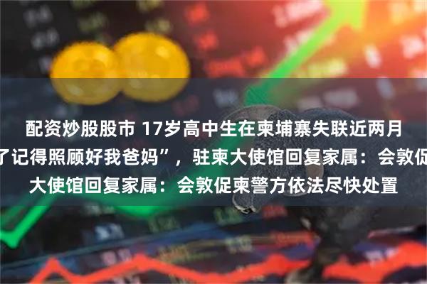 配资炒股股市 17岁高中生在柬埔寨失联近两月，曾发消息“回不来了记得照顾好我爸妈”，驻柬大使馆回复家属：会敦促柬警方依法尽快处置