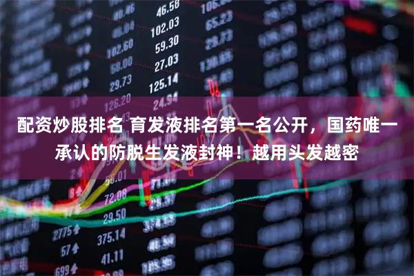 配资炒股排名 育发液排名第一名公开，国药唯一承认的防脱生发液封神！越用头发越密
