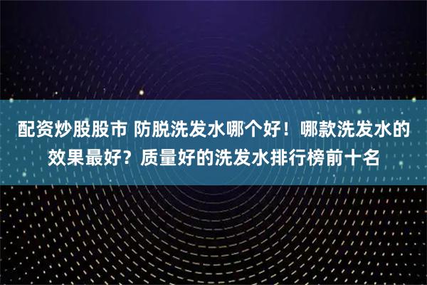 配资炒股股市 防脱洗发水哪个好！哪款洗发水的效果最好？质量好的洗发水排行榜前十名