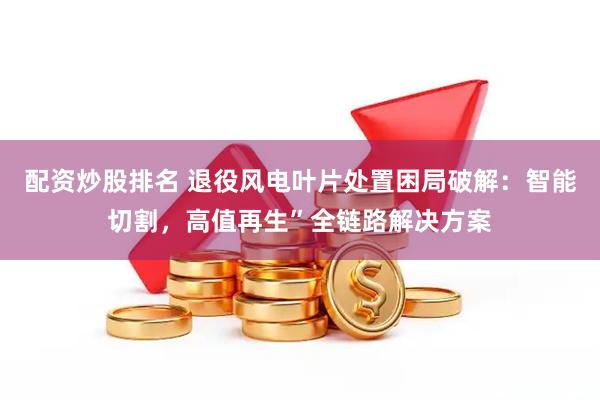 配资炒股排名 退役风电叶片处置困局破解：智能切割，高值再生”全链路解决方案