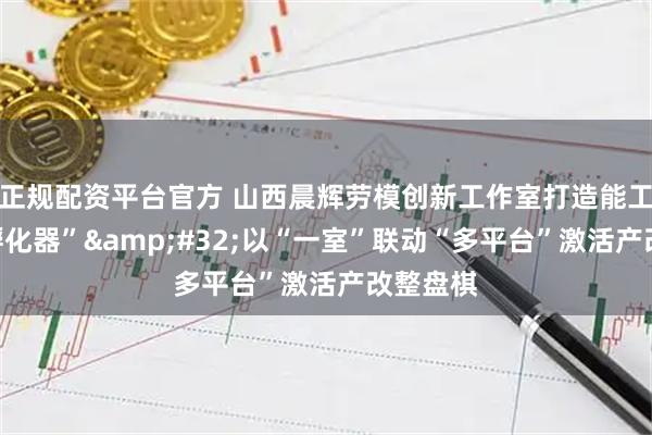 正规配资平台官方 山西晨辉劳模创新工作室打造能工巧匠“孵化器”&#32;以“一室”联动“多平台”激活产改整盘棋