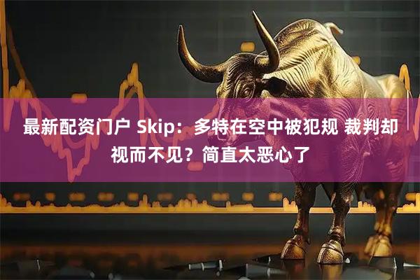 最新配资门户 Skip：多特在空中被犯规 裁判却视而不见？简直太恶心了
