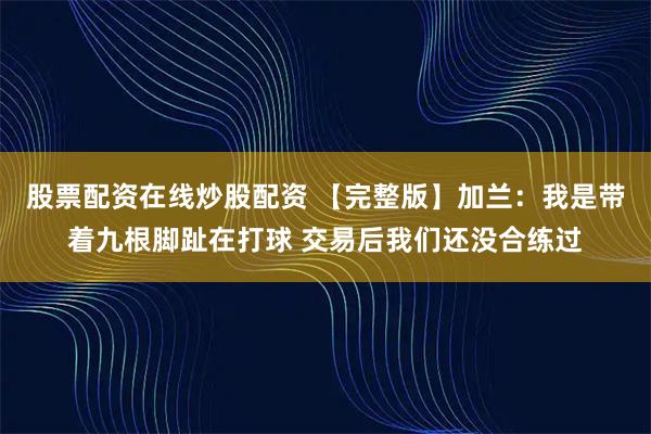 股票配资在线炒股配资 【完整版】加兰：我是带着九根脚趾在打球 交易后我们还没合练过