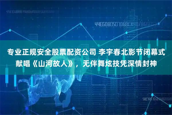 专业正规安全股票配资公司 李宇春北影节闭幕式献唱《山河故人》，无伴舞炫技凭深情封神