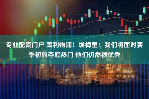 专业配资门户 踢利物浦！埃梅里：我们将面对赛季初的夺冠热门 他们仍然很优秀