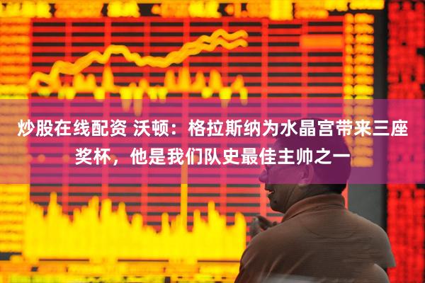 炒股在线配资 沃顿：格拉斯纳为水晶宫带来三座奖杯，他是我们队史最佳主帅之一
