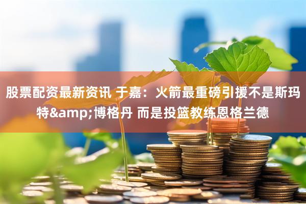 股票配资最新资讯 于嘉：火箭最重磅引援不是斯玛特&博格丹 而是投篮教练恩格兰德