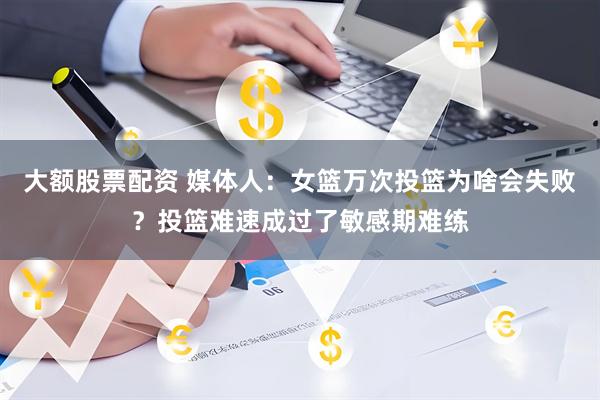 大额股票配资 媒体人：女篮万次投篮为啥会失败？投篮难速成过了敏感期难练